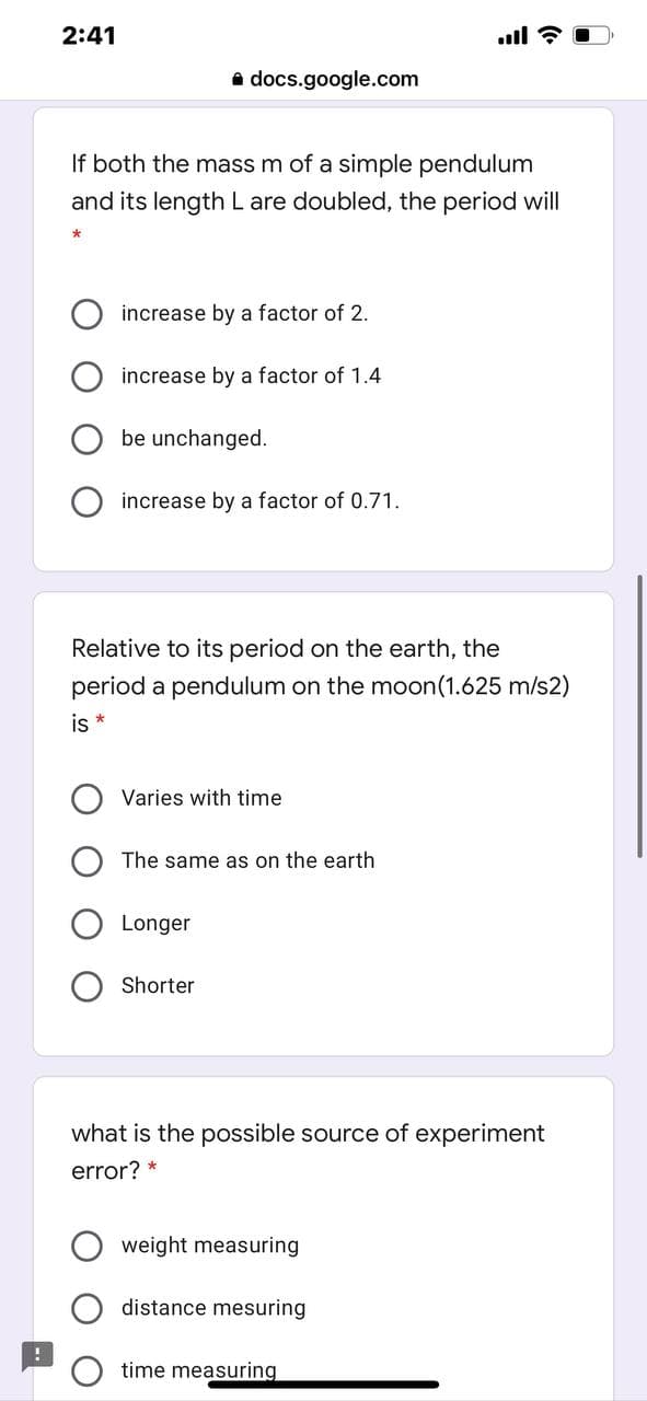 2:41
.ll ?
a docs.google.com
If both the mass m of a simple pendulum
and its length L are doubled, the period will
increase by a factor of 2.
increase by a factor of 1.4
be unchanged.
increase by a factor of 0.71.
Relative to its period on the earth, the
period a pendulum on the moon(1.625 m/s2)
is *
Varies with time
The same as on the earth
Longer
Shorter
what is the possible source of experiment
error? *
weight measuring
distance mesuring
time measuring
