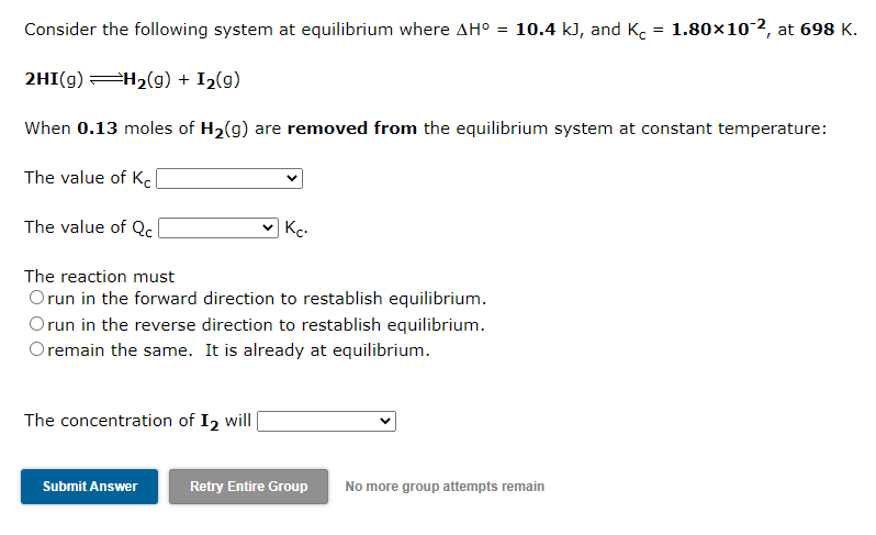 Consider the following system at equilibrium where AH° =
10.4 kJ, and K = 1.80×10-2, at 698 K.
2HI(g) H2(g) + I2(g)
When 0.13 moles of H2(g) are removed from the equilibrium system at constant temperature:
The value of Kel
The value of Qc
Kc.
The reaction must
Orun in the forward direction to restablish equilibrium.
Orun in the reverse direction to restablish equilibrium.
Oremain the same. It is already at equilibrium.
The concentration of I2 will
Submit Answer
Retry Entire Group
No more group attempts remain
