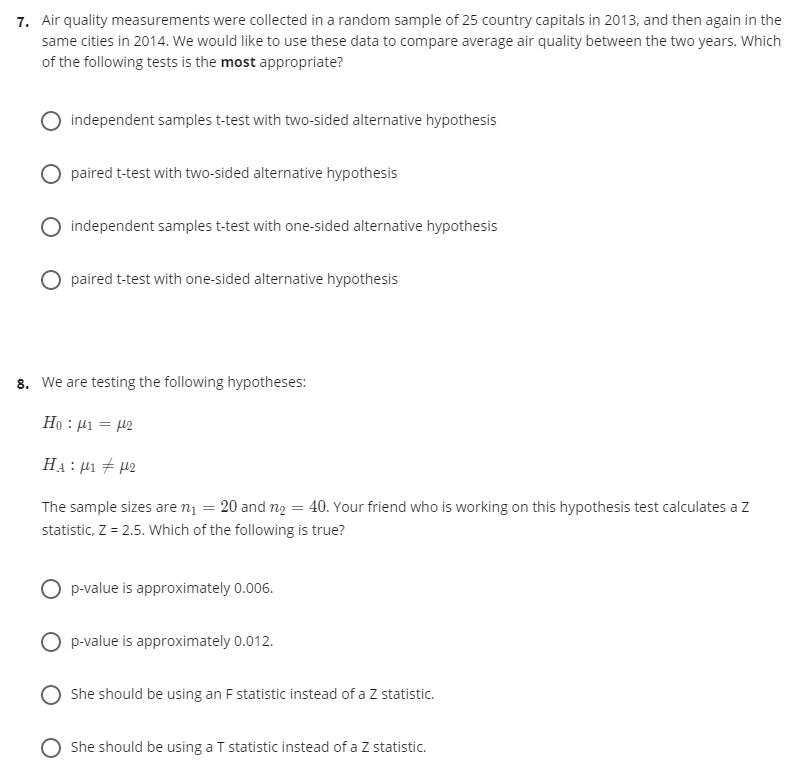 7. Air quality measurements were collected in a random sample of 25 country capitals in 2013, and then again in the
same cities in 2014. We would like to use these data to compare average air quality between the two years. Which
of the following tests is the most appropriate?
independent samples t-test with two-sided alternative hypothesis
paired t-test with two-sided alternative hypothesis
O independent samples t-test with one-sided alternative hypothesis
paired t-test with one-sided alternative hypothesis
8. We are testing the following hypotheses:
Ho : H1 = 42
HẠ : µ1 + 42
The sample sizes are n1 = 20 and ng = 40. Your friend who is working on this hypothesis test calculates a z
statistic, Z = 2.5. Which of the following is true?
p-value is approximately 0.006.
O p-value is approximately 0.012.
She should be using an F statistic instead of a Z statistic.
She should be using a T statistic instead of a Z statistic.
