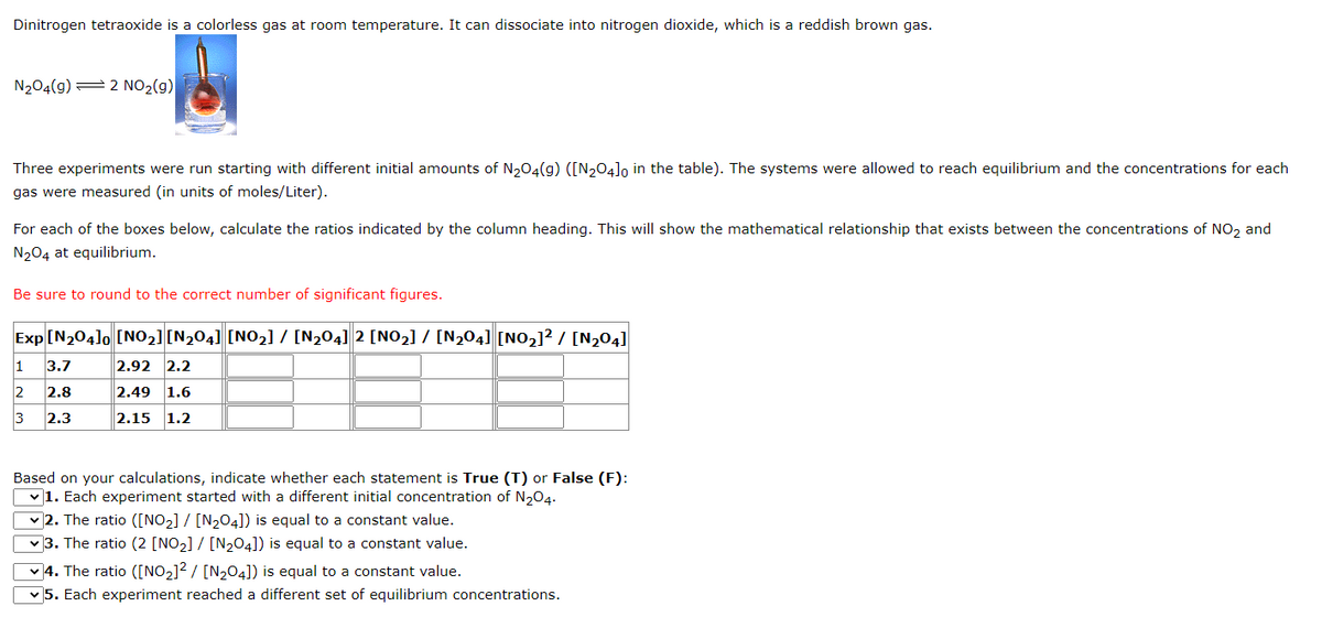 Dinitrogen tetraoxide is a colorless gas at room temperature. It can dissociate into nitrogen dioxide, which is a reddish brown gas.
N204(g) = 2 NO2(g)
Three experiments were run starting with different initial amounts of N204(g) ([N204]o in the table). The systems were allowed to reach equilibrium and the concentrations for each
gas were measured (in units of moles/Liter).
For each of the boxes below, calculate the ratios indicated by the column heading. This will show the mathematical relationship that exists between the concentrations of NO, and
N204 at equilibrium.
Be sure to round to the correct number of significant figures.
Exp [N204lo [NO2] [N204] [NO2] / [N204] 2 [NO,] / [N204] [NO,]? / [N,04]
1
3.7
2.92 2.2
2
2.8
2.49
1.6
3
2.3
2.15
1.2
Based on your calculations, indicate whether each statement is True (T) or False (F):
v1. Each experiment started with a different initial concentration of N,04.
v 2. The ratio ([NO2] / [N204]) is equal to a constant value.
v 3. The ratio (2 [NO2] / [N204]) is equal to a constant value.
v 4. The ratio ([NO2]? / [N204]) is equal to a constant value.
v 5. Each experiment reached a different set of equilibrium concentrations.
