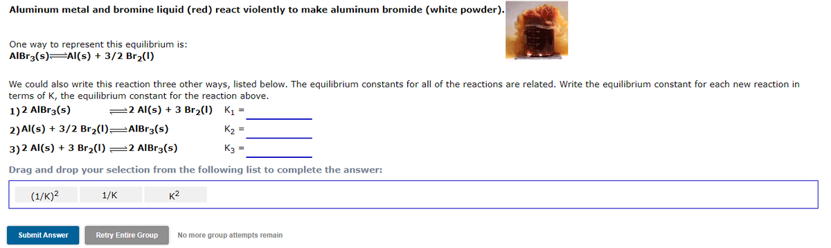 Aluminum metal and bromine liquid (red) react violently to make aluminum bromide (white powder).
One way to represent this equilibrium is:
AlBr3(s) AI(s) + 3/2 Br2(1)
We could also write this reaction three other ways, listed below. The equilibrium constants for all of the reactions are related. Write the equilibrium constant for each new reaction in
terms of K, the equilibrium constant for the reaction above.
1)2 AIBr3(s)
=2 Al(s) + 3 Br2(1) K1 =
2) Al(s) + 3/2 Br2(1) AIBR3(s)
K2 =
3)2 Al(s) + 3 Br2(1) =2 AlBr3(s)
K3 =
Drag and drop your selection from the following list to complete the answer:
(1/к)2
1/K
K2
Submit Answer
Retry Entire Group
No more group attempts remain
