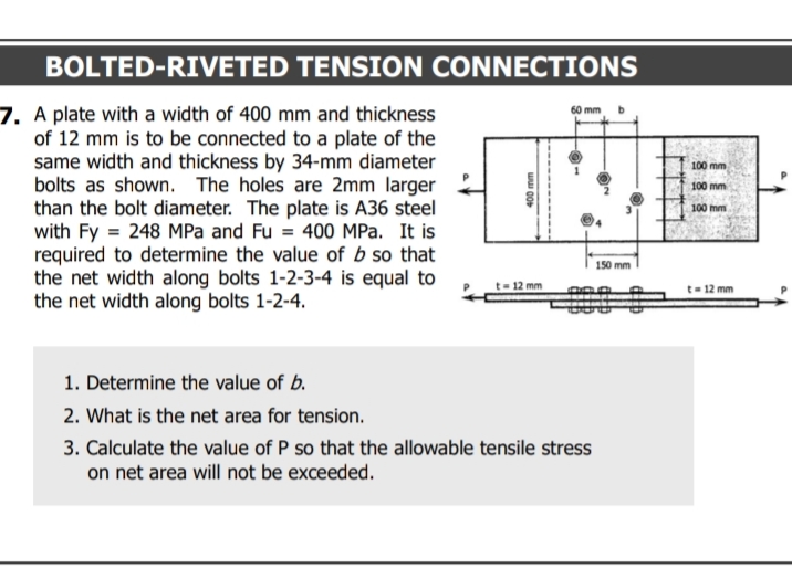 BOLTED-RIVETED TENSION CONNECTIONS
7. A plate with a width of 400 mm and thickness
of 12 mm is to be connected to a plate of the
same width and thickness by 34-mm diameter
bolts as shown. The holes are 2mm larger
than the bolt diameter. The plate is A36 steel
with Fy = 248 MPa and Fu = 400 MPa. It is
required to determine the value of b so that
the net width along bolts 1-2-3-4 is equal to
the net width along bolts 1-2-4.
60 mm
100 mm
100 mm
100 mm
150 mm
= 12 mm
t- 12 mm
1. Determine the value of b.
2. What is the net area for tension.
3. Calculate the value of P so that the allowable tensile stress
on net area will not be exceeded.
