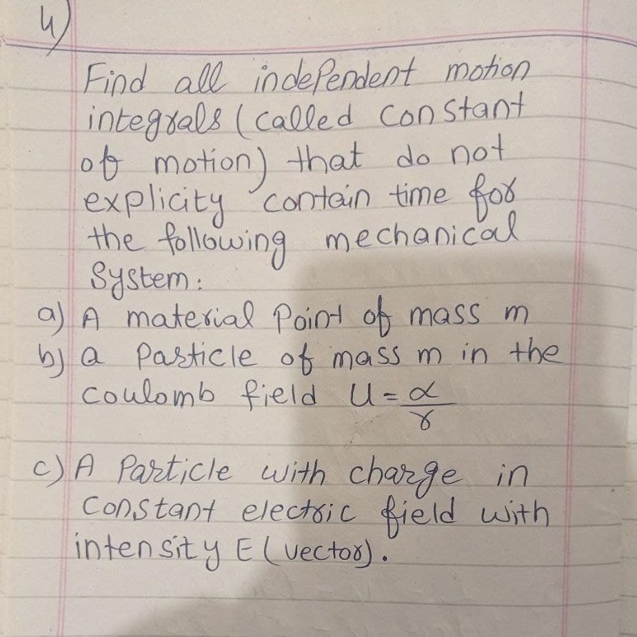 Find all indefendent motion
integrals (called
ot motion) that do not
explicity Contain time fox
the following mechanical
System :
a) A material Point of mass m
b) Q Pasticle of mass m in the
coulomb field U-x
Constant
c)A Particle with charge in
Constant electsic field with
inten sit y Eluectoo).
