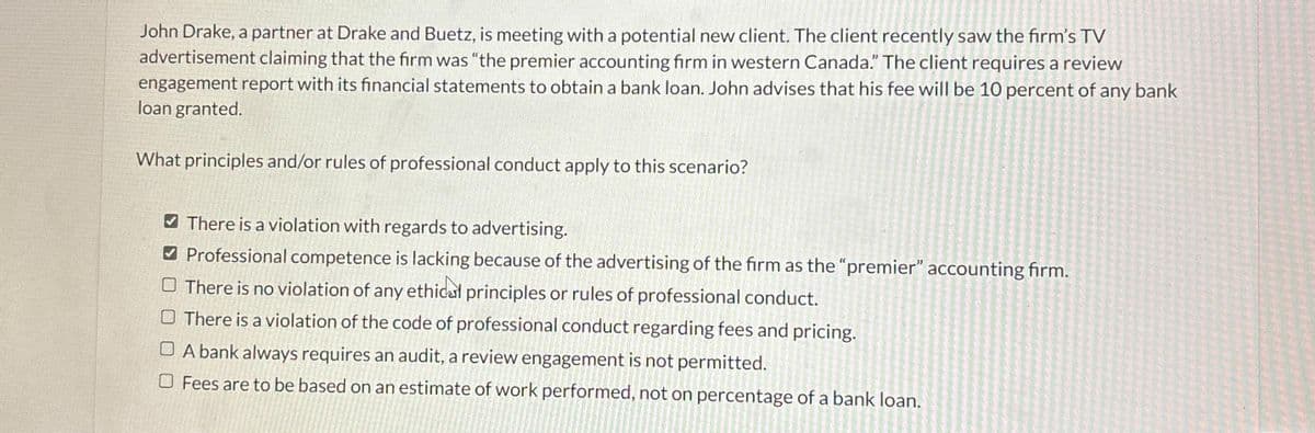 John Drake, a partner at Drake and Buetz, is meeting with a potential new client. The client recently saw the firm's TV
advertisement claiming that the firm was "the premier accounting firm in western Canada." The client requires a review
engagement report with its financial statements to obtain a bank loan. John advises that his fee will be 10 percent of any bank
loan granted.
What principles and/or rules of professional conduct apply to this scenario?
There is a violation with regards to advertising.
Professional competence is lacking because of the advertising of the firm as the "premier" accounting firm.
There is no violation of any ethical principles or rules of professional conduct.
There is a violation of the code of professional conduct regarding fees and pricing.
OA bank always requires an audit, a review engagement is not permitted.
Fees are to be based on an estimate of work performed, not on percentage of a bank loan.