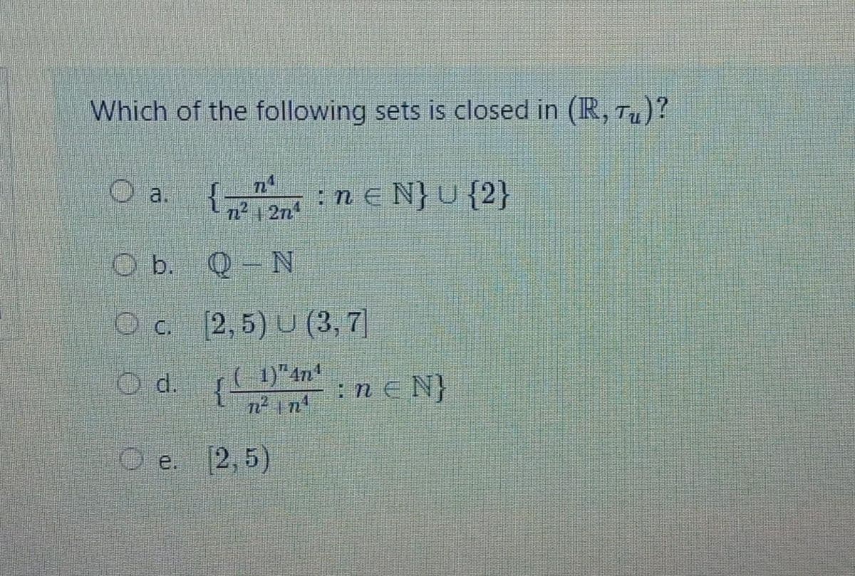 n2 1 2n
Which of the following sets is closed in (R, T)?
O a.
:n e N}U {2}
n2 1 2n
b. Q- N
O c. [2,5) U (3, 7]
1)"4n
O d. {
n2 n
:n E N}
Ое. 2,5)
