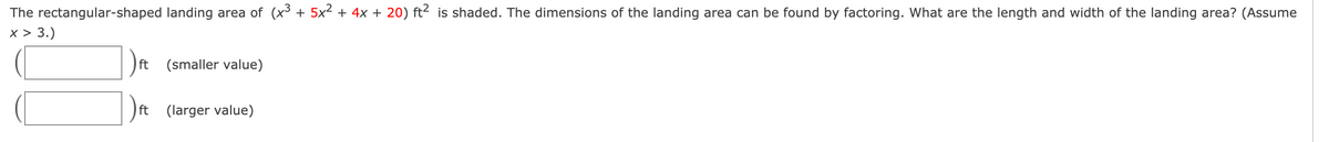 **Factoring Polynomials to Find Dimensions**

The rectangular-shaped landing area of \((x^3 + 5x^2 + 4x + 20) \text{ ft}^2\) is shaded. The dimensions of the landing area can be found by factoring. 

**Question:**  
What are the length and width of the landing area? (Assume \(x > 3\)).

**Answer Format:**  
Specify the dimensions labeled as smaller value and larger value in feet.

- **(_________) ft** (smaller value)  
- **(_________) ft** (larger value)  

**Graph/Diagram Explanation:**  
There is an illustration of two rectangles, one above the other. The first rectangle is labeled "(smaller value)" and the second rectangle is labeled "(larger value)". Additionally, there are lines indicating the input fields to enter the dimensions of the rectangular-shaped landing area.

**Steps for Solving:**
1. Identify the polynomial expression for the area: \((x^3 + 5x^2 + 4x + 20) \text{ ft}^2\).
2. Factor the polynomial to find the expressions for length and width.
3. Solve for the values assuming \(x > 3\).
4. Enter the smaller value in the first rectangle and the larger value in the second rectangle.

This exercise involves polynomial factoring, algebraic manipulations, and ensuring the final dimensions satisfy the condition \(x > 3\).