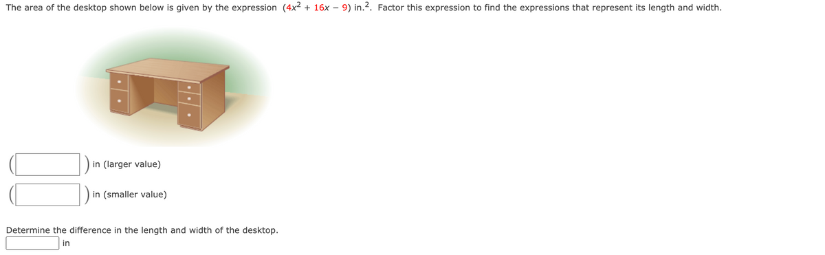 ### Determining the Dimensions of a Desktop from its Area Expression

#### Problem Statement:
The area of the desktop shown below is given by the expression \( (4x^2 + 16x - 9) \text{ in}^2 \). Factor this expression to find the expressions that represent its length and width.

![Desk Image](image)

#### Steps to Solve:
1. **Factor the given quadratic expression**: 
   \[ 4x^2 + 16x - 9 \]

2. **Identify the dimensions (Length and Width)** by analyzing the factored form.

3. **Calculate the difference between the length and width** of the desktop.

#### Input Fields:
- **Larger value (Length)**:
  \[
  \_\_\_\_\_\_
  \]
- **Smaller value (Width)**:
  \[
  \_\_\_\_\_\_
  \]

#### Determining the Difference:
- **Difference in the length and width of the desktop**:
  \[
  \_\_\_\_\_\_\ \text{in}
  \]

This exercise involves algebraic manipulation and understanding quadratic expressions to find the physical dimensions of a given object. Users are to input their calculated dimensions in the provided fields and determine the difference between these dimensions.

**Note**: The visual representation (image of the desk) aids in contextualizing the problem.