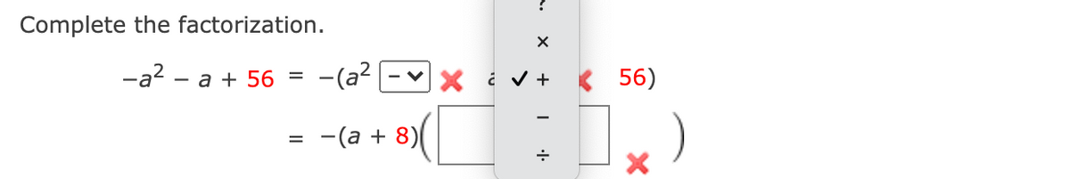 ## Completing the Factorization

The given expression is:

\[ -a^2 - a + 56 \]

We need to factorize this expression. Let's start by rewriting it in the form of minus a factorization of a quadratic expression.

\[ -a^2 - a + 56 = -(a^2 - \square a + 56) \]

Next, we need to determine the values that fill in the blanks. The central step will be to fill in the correct middle term to help work towards the factorization.

From the given choices in the dropdown, we choose the correct operations and terms to complete the factorization.

Finally, the factorized form is given as:

\[ = -(a + 8)(a - 7) \]

This factorization splits the middle term \(-a\) appropriately and uses the correct factors of 56 that add up to -1, resulting in \(a + 8\) and \(a - 7\).

So, the correct complete factorization is:

\[ -a^2 - a + 56 = -(a + 8)(a - 7) \]

This is how the quadratic expression is fully factorized using suitable terms and operations.