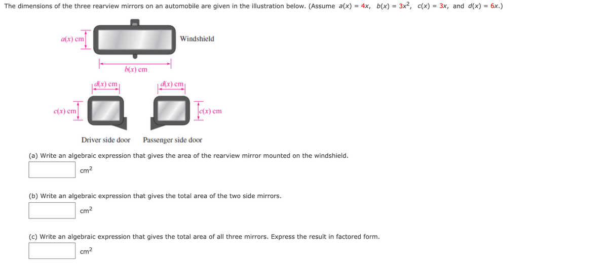 ### Rearview Mirror Dimensions

The dimensions of the three rearview mirrors on an automobile are given in the illustration below. Assume the following expressions for the dimensions:
- \( a(x) = 4x \)
- \( b(x) = 3x^2 \)
- \( c(x) = 3x \)
- \( d(x) = 6x \)

#### Illustration Description

1. **Windshield Mirror:**
    - Dimensions are labeled as \( a(x) \) cm (horizontal) and \( b(x) \) cm (vertical).

2. **Driver Side Door Mirror:**
    - Dimensions are labeled as \( c(x) \) cm (vertical) and \( d(x) \) cm (horizontal).

3. **Passenger Side Door Mirror:**
    - Dimensions are similarly labeled as \( c(x) \) cm (vertical) and \( d(x) \) cm (horizontal).

### Problems

(a) Write an algebraic expression that gives the area of the rearview mirror mounted on the windshield.
   \[
   \text{Area} = \_\_\_\_\_\_ \text{ cm}^2
   \]

(b) Write an algebraic expression that gives the total area of the two side mirrors.
   \[
   \text{Total Area} = \_\_\_\_\_\_ \text{ cm}^2
   \]

(c) Write an algebraic expression that gives the total area of all three mirrors. Express the result in factored form.
   \[
   \text{Total Area} = \_\_\_\_\_\_ \text{ cm}^2
   \]

#### Solutions

Let's solve each part step by step.

**(a) Area of the Windshield Mirror**

The area of the windshield mirror is calculated as:
\[
\text{Area} = a(x) \cdot b(x) = 4x \cdot 3x^2 = 12x^3 \text{ cm}^2 
\]

**(b) Total Area of the Two Side Mirrors**

Each side mirror area is calculated as:
\[
\text{Area of one side mirror} = c(x) \cdot d(x) = 3x \cdot 6x = 18x^2 \text{ cm}^2
\]

Since there are two side mirrors:
\[
\text{Total