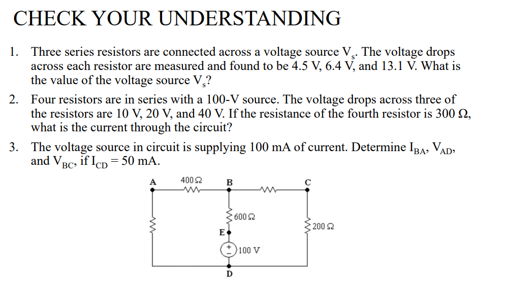 CHECK YOUR UNDERSTANDING
1. Three series resistors are connected across a voltage source V.. The voltage drops
across each resistor are measured and found to be 4.5 V, 6.4 V, and 13.1 V. What is
the value of the voltage source V,?
2. Four resistors are in series with a 100-V source. The voltage drops across three of
the resistors are 10 V, 20 V, and 40 V. If the resistance of the fourth resistor is 300 2,
what is the current through the circuit?
3. The voltage source in circuit is supplying 100 mA of current. Determine IRA, VAD.
and VRc, if IcD=50 mA.
BC
A
400 2
B
2600 2
200 2
E•
100 V
