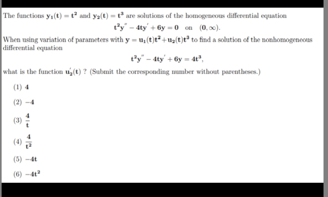 The functions yı(t) = t² and y2(t) = t³ are solutions of the homogeneous differential equation
%3D
%3D
t’y" – 4ty' + 6y = 0 on (0, ∞).
When using variation of parameters with y = u1(t)t² +U2(t)t³ to find a solution of the nonhomogeneous
differential equation
t²y" – 4ty' + 6y = 4t°,
what is the function u(t) ? (Submit the corresponding number without parentheses.)
(1) 4
(2) –4
(3)
(5) –4t
(6) –4t²
