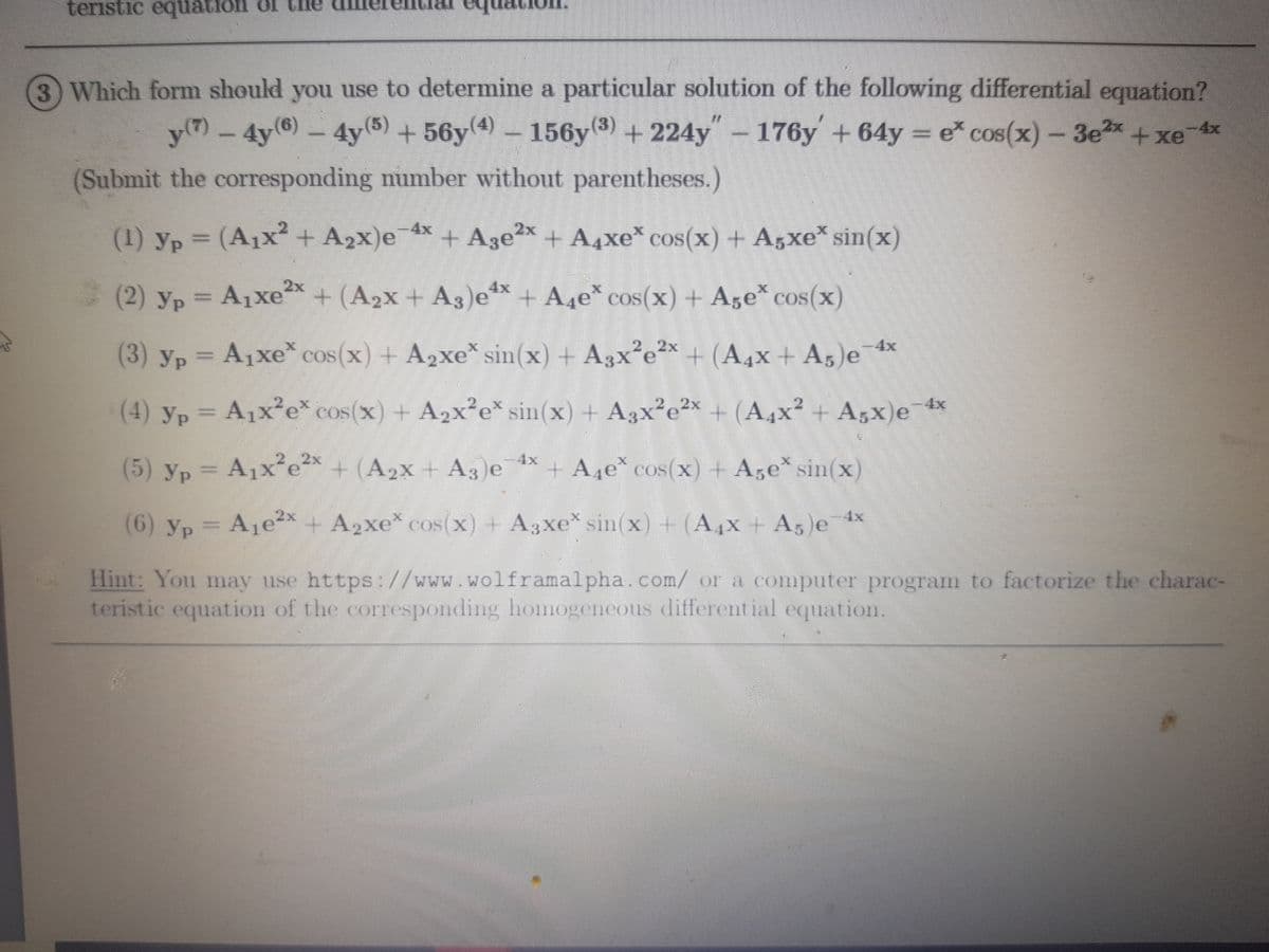 teristic equation or the
3 Which form should you use to determine a particular solution of the following differetial equation?
4y(6)
y(7)-4y6)-4y(5)+56y4)- 156y3) +224y"- x+ xe
176y +64y
= e cos(x)-3e
-4x
(Submit the corresponding number without parentheses.)
(1) yp = (A1x + A2x)e
4x+ A3e2x + A4xe* cos(x) + A5xe* sin(x)
(2) yp = A1xe+ (A2x + A3)e + A4e* cos(x) + Age* cos(x)
(3) yp = A1xe* cos(x) + A2xe* sin(x) + A3x²e²*
+(A4x+A5)e
4x
(4) yp = A1x?e* cos(x) + A2x²e* sin(x) + A3x²e²x + (A4x² + Agx)e 4x
A1x e* cos(x) + A2x e* sin(x) + A3:
+ (A4x² + A5x)e
(5) yp =
A1x ex + (A2X + A3)e
4x
+A4e* cos(x) + Aze sin(x)
(6) yp
= Aje²x + A2xe* cos(x) + A3xe* sin(x) + (A4x + A5 e 4x
Hint: You may use https:///www.wolframalpha.com/ or a computer program to factorize the charac-
teristic equation of the corresponding homogencous differential equation.
