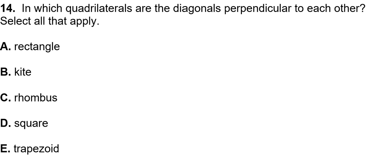 14. In which quadrilaterals are the diagonals perpendicular to each other?
Select all that apply.
A. rectangle
B. kite
C. rhombus
D. square
E. trapezoid
