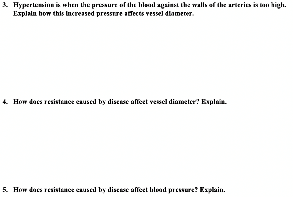 3. Hypertension is when the pressure of the blood against the walls of the arteries is too high.
Explain how this increased pressure affects vessel diameter.
4. How does resistance caused by disease affect vessel diameter? Explain.
5. How does resistance caused by disease affect blood pressure? Explain.
