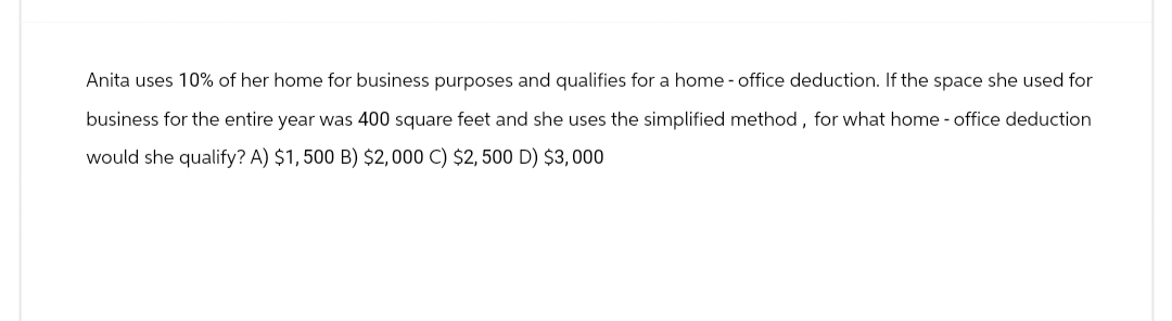 Anita uses 10% of her home for business purposes and qualifies for a home - office deduction. If the space she used for
business for the entire year was 400 square feet and she uses the simplified method, for what home - office deduction
would she qualify? A) $1,500 B) $2,000 C) $2,500 D) $3,000