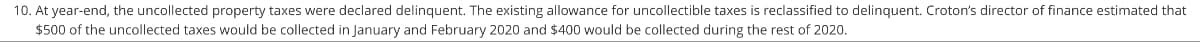 10. At year-end, the uncollected property taxes were declared delinquent. The existing allowance for uncollectible taxes is reclassified to delinquent. Croton's director of finance estimated that
$500 of the uncollected taxes would be collected in January and February 2020 and $400 would be collected during the rest of 2020.
