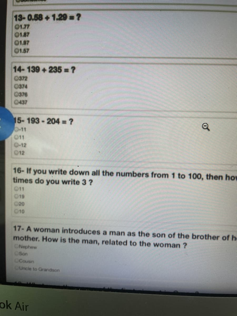 13-0.58+1.29-?
01.77
01.87
01.97
01.57
14-139+235 =?
0372
0374
O376
0437
15- 193 - 204 =?
11
11
0-12
012
16- If you write down all the numbers from 1 to 100, then hov
times do you write 3?
011
019
C20
010
17- A woman introduces a man as the son of the brother of he
mother. How is the man, related to the woman ?
ONephew
OSon
CCousin
CUncie to Grandson
ok Air
of
