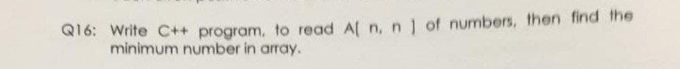 Q16: Write C++ program, to read A[ n,n] of numbers, then find the
minimum number in array.
