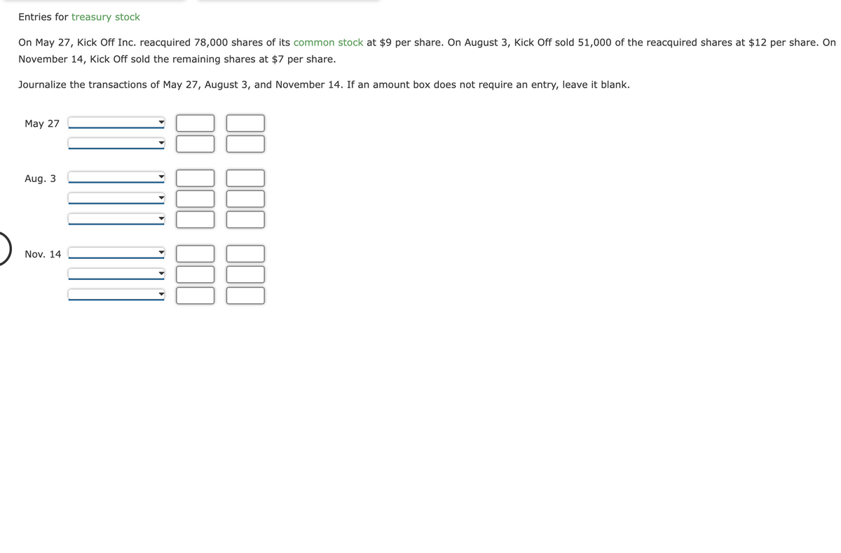 Entries for treasury stock
On May 27, Kick Off Inc. reacquired 78,000 shares of its common stock at $9 per share. On August 3, Kick Off sold 51,000 of the reacquired shares at $12 per share. On
November 14, Kick Off sold the remaining shares at $7 per share.
Journalize the transactions of May 27, August 3, and November 14. If an amount box does not require an entry, leave it blank.
May 27
Aug. 3
Nov. 14