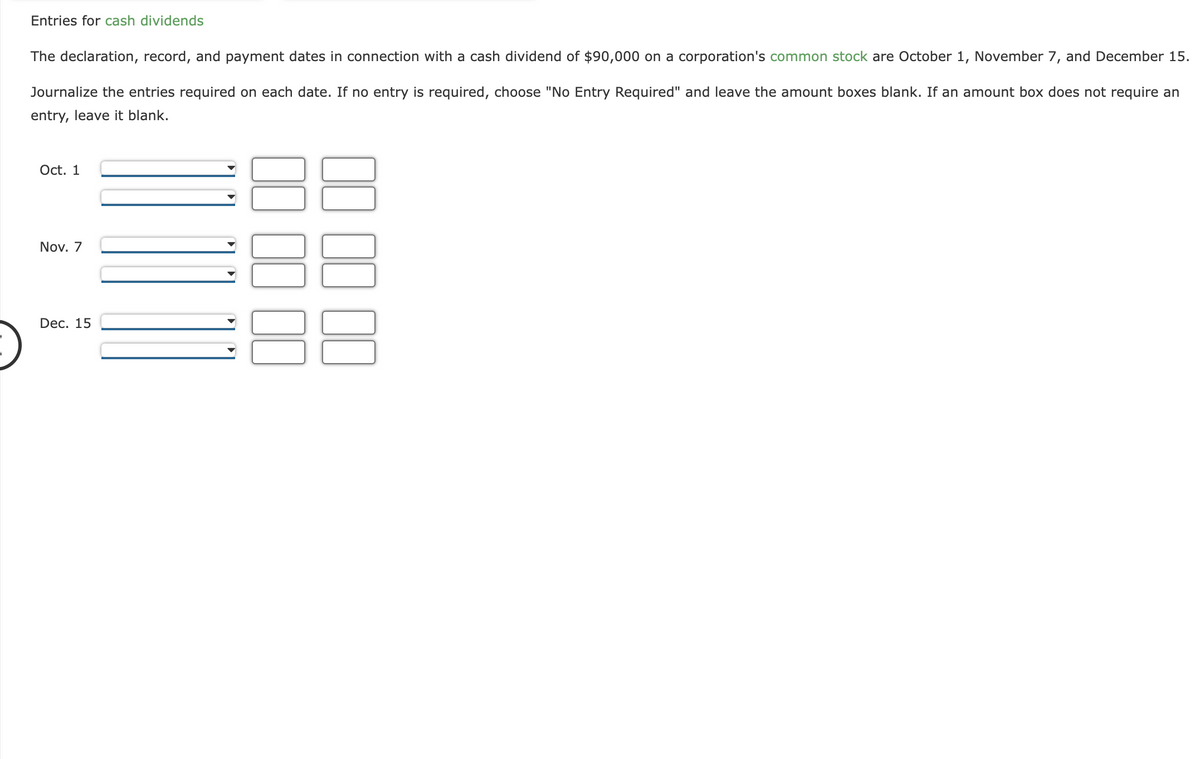 Entries for cash dividends
The declaration, record, and payment dates in connection with a cash dividend of $90,000 on a corporation's common stock are October 1, November 7, and December 15.
Journalize the entries required on each date. If no entry is required, choose "No Entry Required" and leave the amount boxes blank. If an amount box does not require an
entry, leave it blank.
Oct. 1
Nov. 7
Dec. 15