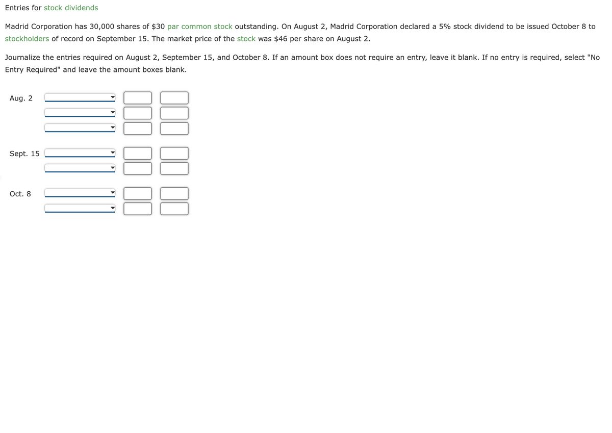 Entries for stock dividends
Madrid Corporation has 30,000 shares of $30 par common stock outstanding. On August 2, Madrid Corporation declared a 5% stock dividend to be issued October 8 to
stockholders of record on September 15. The market price of the stock was $46 per share on August 2.
Journalize the entries required on August 2, September 15, and October 8. If an amount box does not require an entry, leave it blank. If no entry is required, select "No
Entry Required" and leave the amount boxes blank.
Aug. 2
Sept. 15
Oct. 8