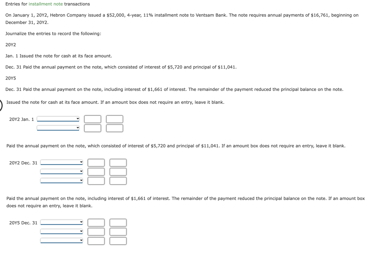 Entries for installment note transactions
On January 1, 20Y2, Hebron Company issued a $52,000, 4-year, 11% installment note to Ventsam Bank. The note requires annual payments of $16,761, beginning on
December 31, 20Y2.
Journalize the entries to record the following:
20Y2
Jan. 1 Issued the note for cash at its face amount.
Dec. 31 Paid the annual payment on the note, which consisted of interest of $5,720 and principal of $11,041.
20Y5
Dec. 31 Paid the annual payment on the note, including interest of $1,661 of interest. The remainder of the payment reduced the principal balance on the note.
Issued the note for cash at its face amount. If an amount box does not require an entry, leave it blank.
20Y2 Jan. 1
Paid the annual payment on the note, which consisted of interest of $5,720 and principal of $11,041. If an amount box does not require an entry, leave it blank.
UD
Paid the annual payment on the note, including interest of $1,661 of interest. The remainder of the payment reduced the principal balance on the note. If an amount box
does not require an entry, leave it blank.
38
20Y2 Dec. 31
20Y5 Dec. 31