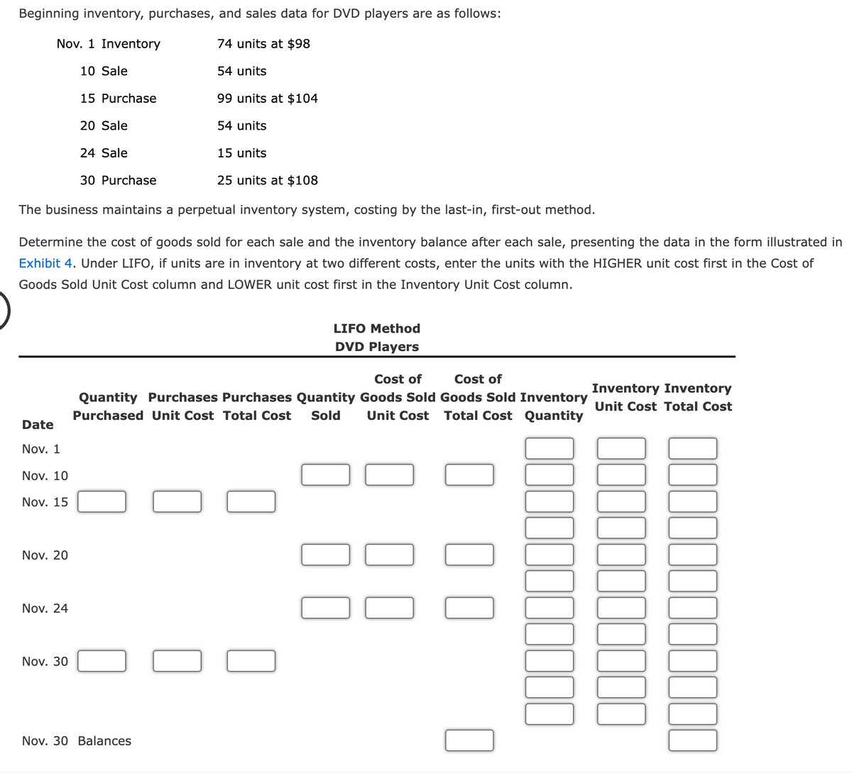 Beginning inventory, purchases, and sales data for DVD players are as follows:
74 units at $98
54 units
99 units at $104
54 units
Nov. 1 Inventory
Date
Nov. 1
Nov. 10
Nov. 15
Nov. 20
Nov. 24
10 Sale
25 units at $108
The business maintains a perpetual inventory system, costing by the last-in, first-out method.
Determine the cost of goods sold for each sale and the inventory balance after each sale, presenting the data in the form illustrated in
Exhibit 4. Under LIFO, if units are in inventory at two different costs, enter the units with the HIGHER unit cost first in the Cost of
Goods Sold Unit Cost column and LOWER unit cost first in the Inventory Unit Cost column.
Nov. 30
15 Purchase
20 Sale
24 Sale
30 Purchase
15 units
Nov. 30 Balances
LIFO Method
DVD Players
Cost of
Cost of
Quantity Purchases Purchases Quantity Goods Sold Goods Sold Inventory
Purchased Unit Cost Total Cost Sold Unit Cost Total Cost Quantity
Inventory Inventory
Unit Cost Total Cost