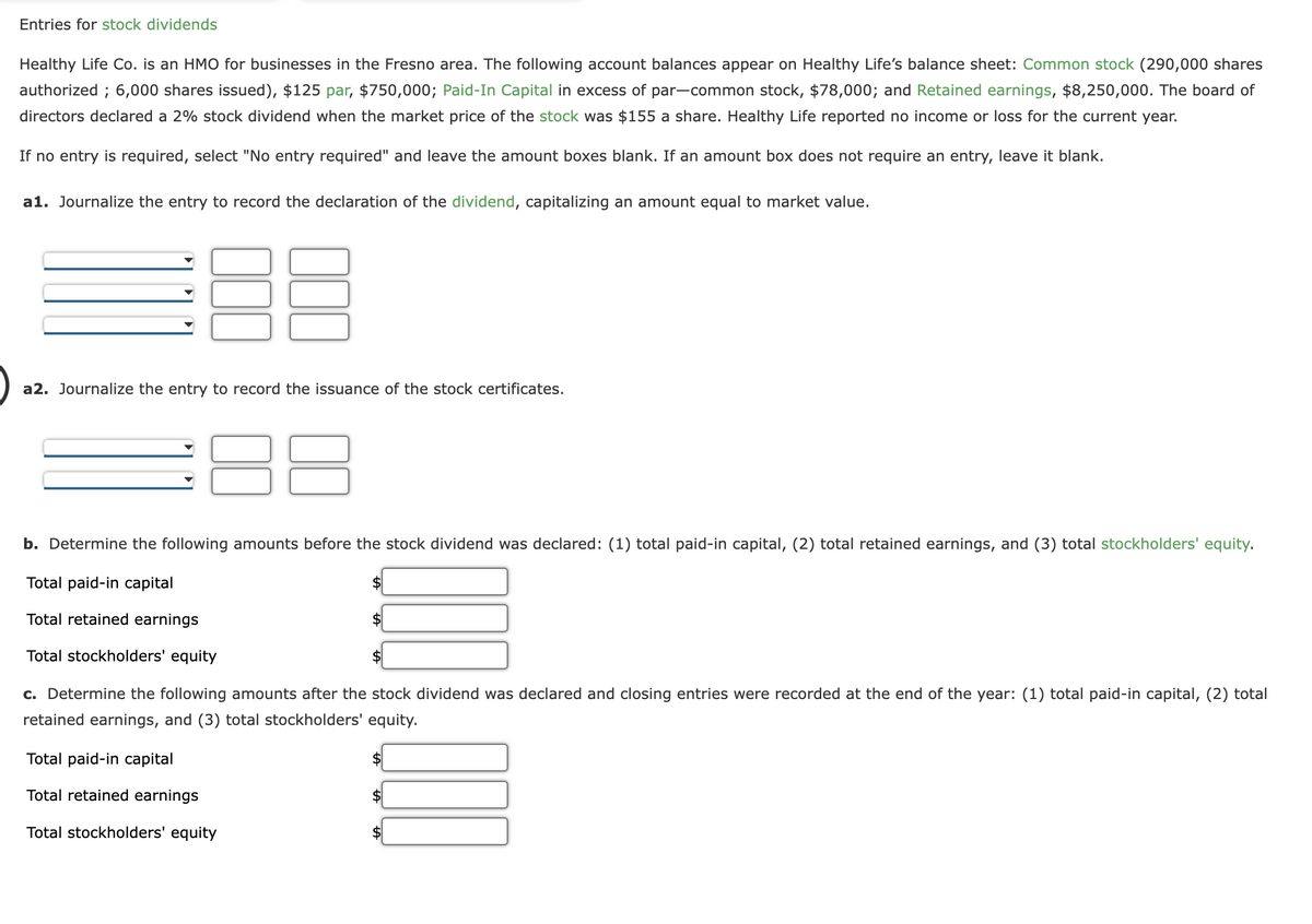 Entries for stock dividends
Healthy Life Co. is an HMO for businesses in the Fresno area. The following account balances appear on Healthy Life's balance sheet: Common stock (290,000 shares
authorized; 6,000 shares issued), $125 par, $750,000; Paid-In Capital in excess of par-common stock, $78,000; and Retained earnings, $8,250,000. The board of
directors declared a 2% stock dividend when the market price of the stock was $155 a share. Healthy Life reported no income or loss for the current year.
If no entry is required, select "No entry required" and leave the amount boxes blank. If an amount box does not require an entry, leave it blank.
a1. Journalize the entry to record the declaration of the dividend, capitalizing an amount equal to market value.
a2. Journalize the entry to record the issuance of the stock certificates.
b. Determine the following amounts before the stock dividend was declared: (1) total paid-in capital, (2) total retained earnings, and (3) total stockholders' equity.
Total paid-in capital
Total retained earnings
Total stockholders' equity
c. Determine the following amounts after the stock dividend was declared and closing entries were recorded at the end of the year: (1) total paid-in capital, (2) total
retained earnings, and (3) total stockholders' equity.
Total paid-in capital
Total retained earnings
Total stockholders' equity
$