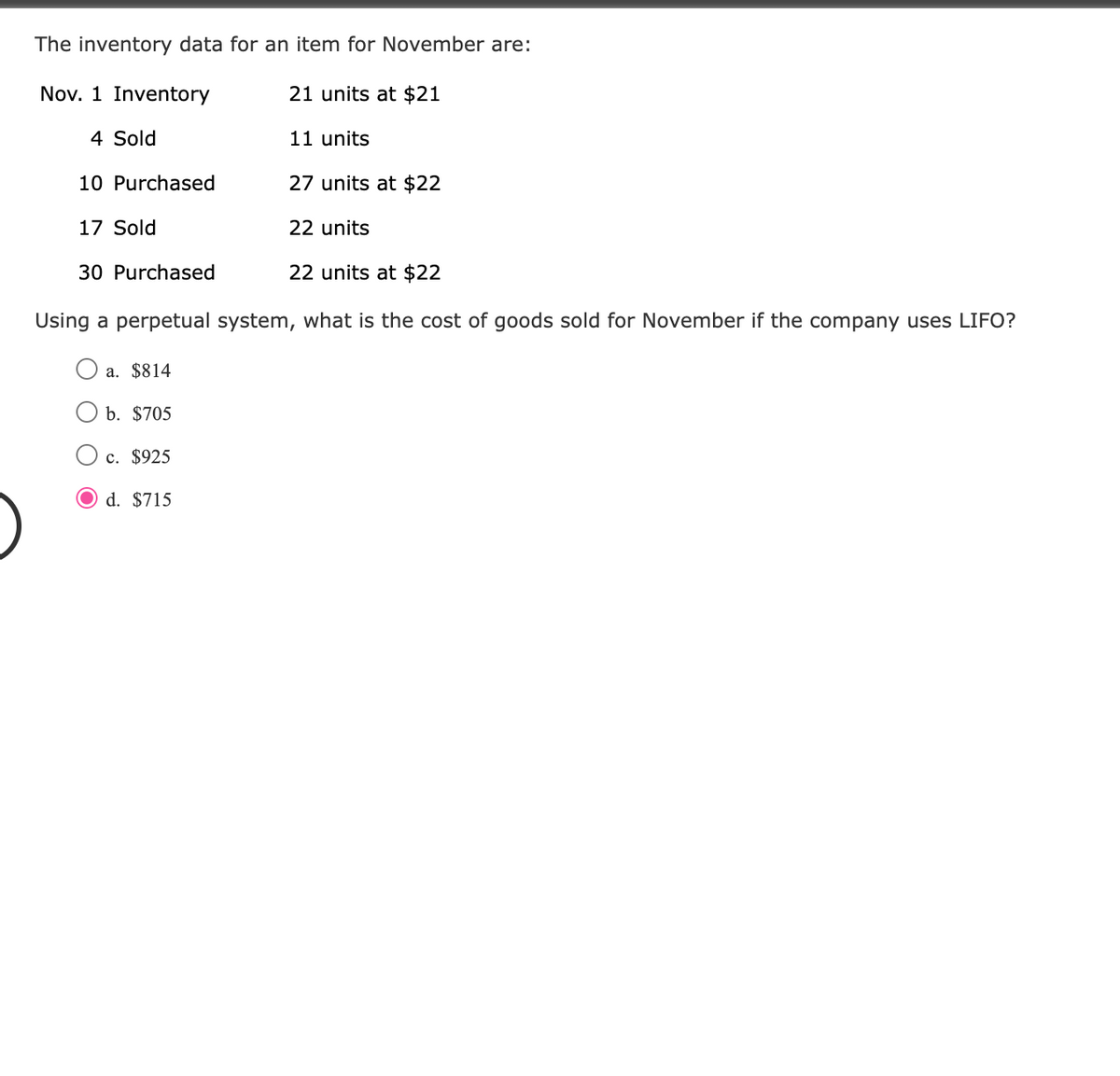 The inventory data for an item for November are:
Nov. 1 Inventory
21 units at $21
4 Sold
10 Purchased
17 Sold
11 units
b. $705
c. $925
O d. $715
27 units at $22
22 units
30 Purchased
22 units at $22
Using a perpetual system, what is the cost of goods sold for November if the company uses LIFO?
a. $814