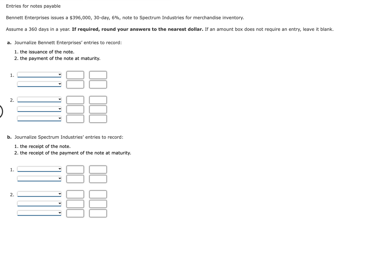 Entries for notes payable
Bennett Enterprises issues a $396,000, 30-day, 6%, note to Spectrum Industries for merchandise inventory.
Assume a 360 days in a year. If required, round your answers to the nearest dollar. If an amount box does not require an entry, leave it blank.
a. Journalize Bennett Enterprises' entries to record:
1. the issuance of the note.
2. the payment of the note at maturity.
1.
2.
b. Journalize Spectrum Industries' entries to record:
1. the receipt of the note.
2. the receipt of the payment of the note at maturity.
1.
2.
