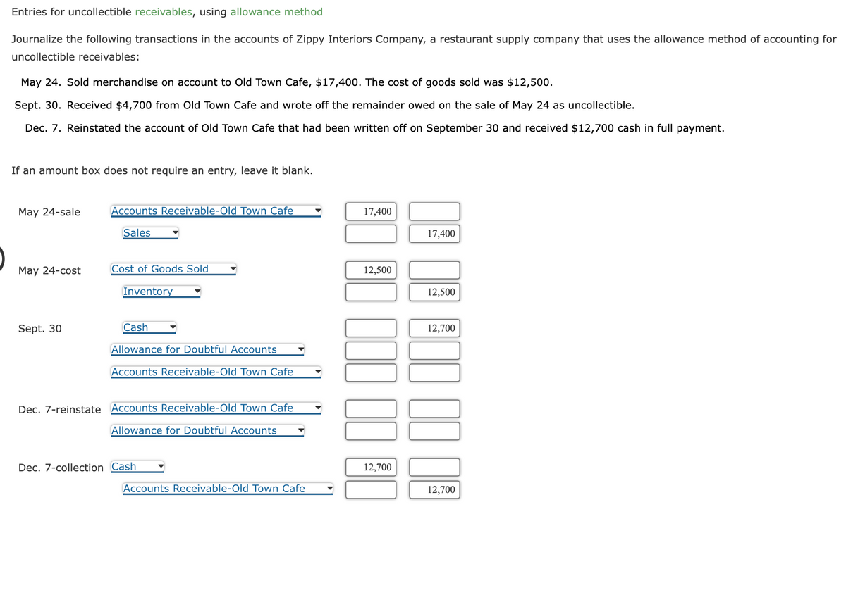 Entries for uncollectible receivables, using allowance method
Journalize the following transactions in the accounts of Zippy Interiors Company, a restaurant supply company that uses the allowance method of accounting for
uncollectible receivables:
May 24. Sold merchandise on account to Old Town Cafe, $17,400. The cost of goods sold was $12,500.
Sept. 30. Received $4,700 from Old Town Cafe and wrote off the remainder owed on the sale of May 24 as uncollectible.
Dec. 7. Reinstated the account of Old Town Cafe that had been written off on September 30 and received $12,700 cash in full payment.
If an amount box does not require an entry, leave it blank.
May 24-sale
May 24-cost
Sept. 30
Accounts Receivable-Old Town Cafe
Sales
Cost of Goods Sold
Inventory
Cash
Allowance for Doubtful Accounts
Accounts Receivable-Old Town Cafe
Dec. 7-reinstate Accounts Receivable-Old Town Cafe
Allowance for Doubtful Accounts
Dec. 7-collection Cash
Accounts Receivable-Old Town Cafe
17,400
12,500
000
12,700
17,400
12,500
12,700
12,700