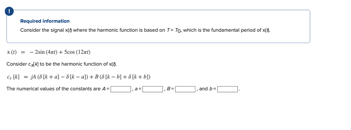 Required information
Consider the signal x(t) where the harmonic function is based on T= To, which is the fundamental period of x(1).
x (t)
2sin (4at) + 5cos (12rt)
Consider ck] to be the harmonic function of x(t).
Cx [k]
= jA (8 [k + a] –- 8 [k – a]) + B (8 [k – b] + 8 [k + b])
The numerical values of the constants are A =
a =
B =
and b=
