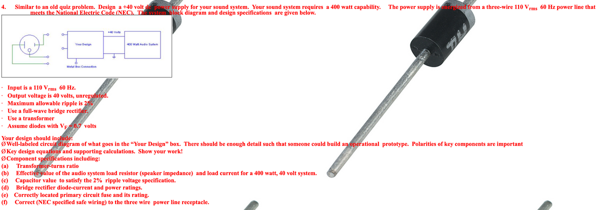 Similar to an old quiz problem. Design a +40 volt de power supply for your sound system. Your sound system requires a 400 watt capability.
meets the National Electric Code (NEC). The system block diagram and design specifications are given below.
The power supply is energized from a three-wire 110 Vrms 60 Hz power line that
4.
+40 Volts
Your Design
400 Watt Audio System
Metal Box Connection
Input is a 110 Vrms 60 Hz.
Output voltage is 40 volts, unregulated.
Maximum allowable ripple is 2%
Use a full-wave bridge rectifier.
Use a transformer
Assume diodes with VF0.7 volts
Your design should include:
Ø Well-labeled circuit diagram of what goes in the “Your Design" box. There should be enough detail such that someone could build an operational prototype. Polarities of key components are important
ØKey design equations and supporting calculations. Show your work!
ØComponent specifications including:
Transformer-turns ratio
(a)
(b)
Effective yalue of the audio system load resistor (speaker impedance) and load current for a 400 watt, 40 volt system.
(c) Capacitor value to satisfy the 2% ripple voltage specification.
(d) Bridge rectifier diode-current and power ratings.
(e) Correctly located primary circuit fuse and its rating.
(f) Correct (NEC specified safe wiring) to the three wire power line receptacle.
