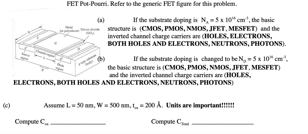 FET Pot-Pourri. Refer to the generic FET figure for this problem.
-3
(a)
If the substrate doping is N = 5 x 1016 cm³, the basic
A
structure is (CMOS, PMOS, NMOS, JFET, MESFET) and the
inverted channel charge carriers are (HOLES, ELECTRONS,
BOTH HOLES AND ELECTRONS, NEUTRONS, PHOTONS).
Metal
Silicon dioxide
(or polysilicon)
(SiO2)
G
Channel region
-3
p-type substrate
(body)
Source
If the substrate doping is changed to be N, = 5 x 1016 cm³,
(b)
the basic structure is (CMOS, PMOS, NMOS, JFET, MESFET)
and the inverted channel charge carriers are (HOLES,
region
n
Drain
region
В
ELECTRONS, BOTH HOLES AND ELECTRONS, NEUTRONS, PHOTONS)
(c)
Assume L= 50 nm, W = 500 nm, t = 200 À. Units are important!!!!!!
Compute CTotal
Compute Con
