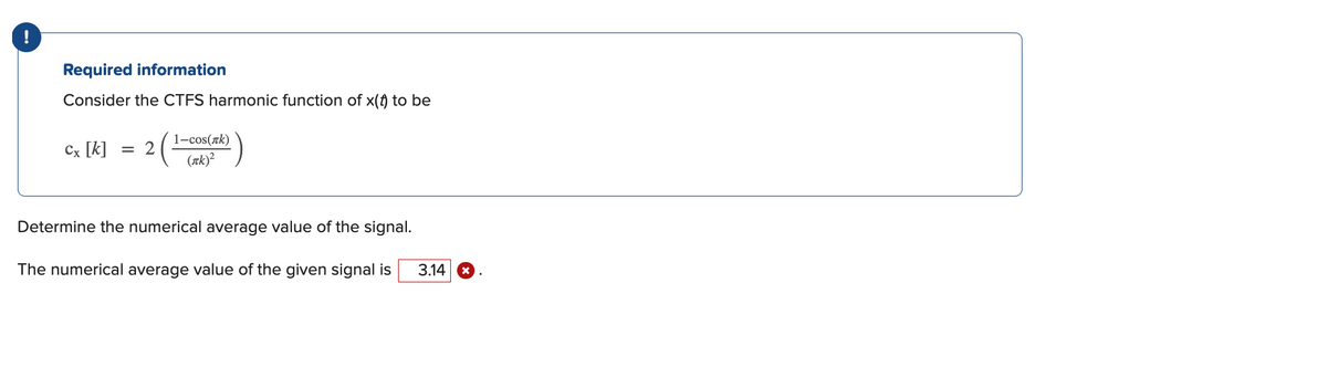 Required information
Consider the CTFS harmonic function of x(f) to be
1-cos(rk)
Cx [k]
= 2
(zk)?
Determine the numerical average value of the signal.
The numerical average value of the given signal is
3.14 *
