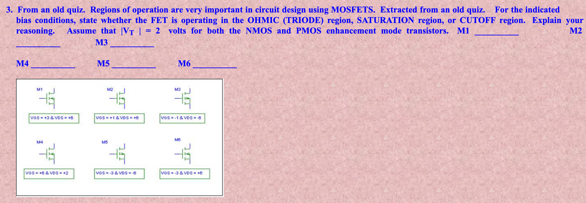 3. From an old quiz. Regions of operation are very important in circuit design using MOSFETS. Extracted from an old quiz.
bias conditions, state whether the FET is operating in the OHMIC (TRIODE) region, SATURATION region, or CUTOFF region. Explain your
reasoning.
For the indicated
Assume that |VT |
2 volts for both the NMOS and PMOS enhancement mode transistors. M1
M2
M3
М4
M5
M6
M1
M2
M3
VGS +3 & VDS +6
vGS = +1 & VDS = +8
VGS =-1 & VDS = -6
M4
M5
VGS = +6 & VDS = +2
VGS = -3 & VDS = -6
VGS = -3 & VDS = +6
