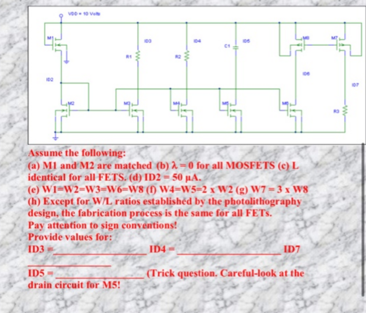 VDD- 10 Velt
106
ID2
I07
Assume the following:
(a) M1 and M2 are matched (b) = 0 for all MOSFETS (c) L
identical for all FETS. (d) ID2 = 50 µA.
(e) W1=W2=W3=W6=W8 (f) W4=W5=2 x W2 (g) W7=3 x W8
(h) Except for W/L ratios establishëd by the photolithography
design, the fabrication process is the same for all FETS.
Pay attention to sign convéntions!
Provide values for:
ID3
ID4
ID7
ID5 =
drain circuit for M5!
(Trick question. Careful-look at the
