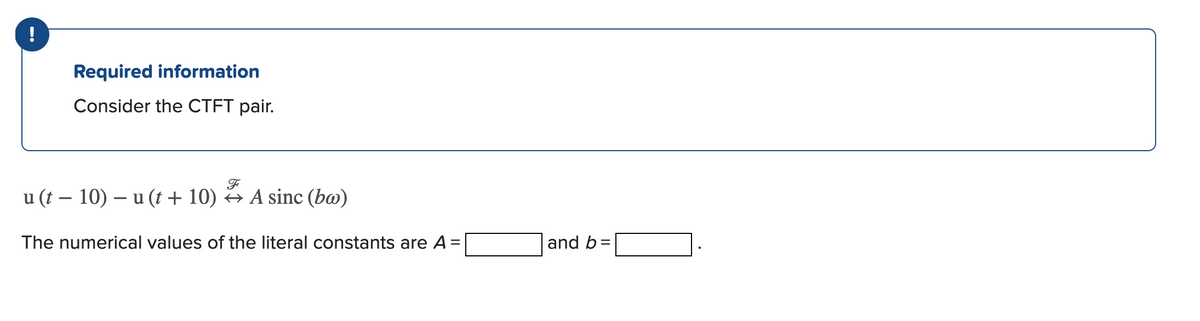 Required information
Consider the CTFT pair.
u (t – 10) – u (t + 10) → A sinc (b@)
The numerical values of the literal constants are A =
|and b=
