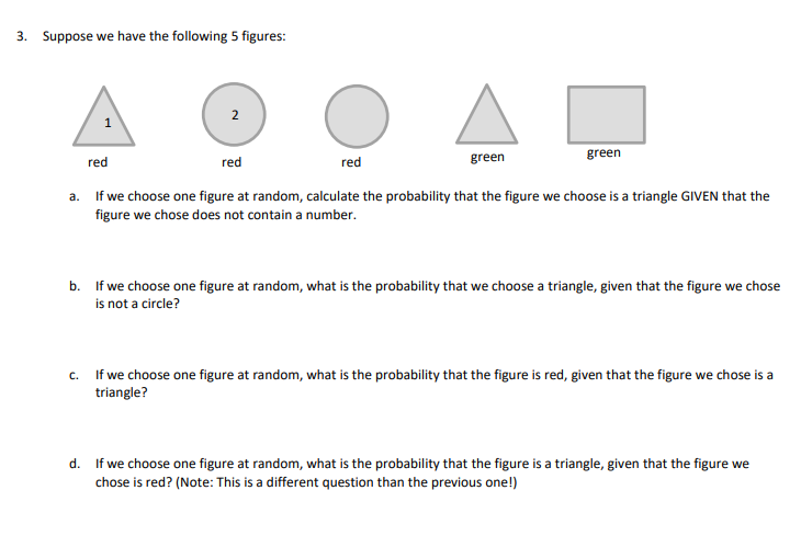 3. Suppose we have the following 5 figures:
2
green
green
red
red
red
a. If we choose one figure at random, calculate the probability that the figure we choose is a triangle GIVEN that the
figure we chose does not contain a number.
b.
If we choose one figure at random, what is the probability that we choose a triangle, given that the figure we chose
is not a circle?
c. If we choose one figure at random, what is the probability that the figure is red, given that the figure we chose is a
triangle?
d. If we choose one figure at random, what is the probability that the figure is a triangle, given that the figure we
chose is red? (Note: This is a different question than the previous one!)
