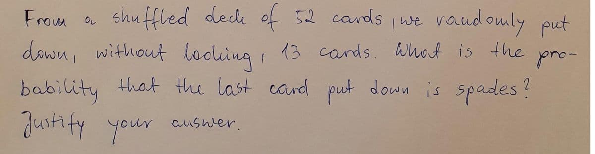 From a shuffled deck of 52 cards we vaud
omly put
down, without looling
, 13 cands. Whot is the
pro-
bability that the last cand put down is spades?
justify your auswer.
