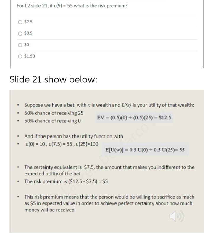 For L2 slide 21, if u(9) = 55 what is the risk premium?
$2.5
$3.5
O s0
O $1.50
Slide 21 show below:
• Suppose we have a bet with x is wealth and U(x) is your utility of that wealth:
• 50% chance of receiving 25
• 50% chance of receiving 0
EV = (0.5)(0) + (0.5)(25) = $12.5
• And if the person has the utility function with
u(0) = 10, u(7.5) = 55 , u(25)=100
arco
E[U(w)] = 0.5 U(0) + 0.5 U(25)= 55
%3D
• The certainty equivalent is $7.5, the amount that makes you indifferent to the
expected utility of the bet
The risk premium is ($12.5 - $7.5) = $5
• This risk premium means that the person would be willing to sacrifice as much
as $5 in expected value in order to achieve perfect certainty about how much
money will be received
