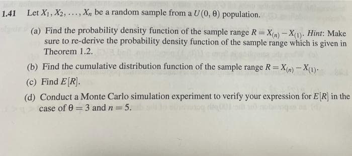 1.41 Let X1, X2, ..., X, be a random sample from a U (0, 0) population.
(a) Find the probability density function of the sample range R=X(n) - X(1). Hint: Make
sure to re-derive the probability density function of the sample range which is given in
Theorem 1.2.
(b) Find the cumulative distribution function of the sample range R=X(m) - X(1).
(c) Find E[R].
(d) Conduct a Monte Carlo simulation experiment to verify your expression for E[R] in the
case of 0 = 3 and n = 5.
