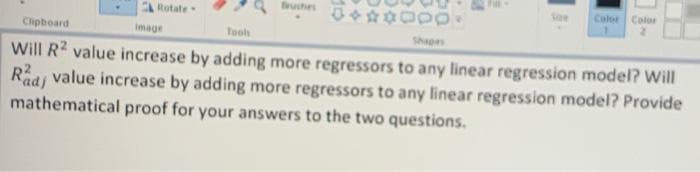 Bruches
Color
Color
Rotate
Clipboard
Image
Tools
Shapes
Will R? value increase by adding more regressors to any linear regression model? Will
Radj value increase by adding more regressors to any linear regression model? Provide
mathematical proof for your answers to the two questions.
