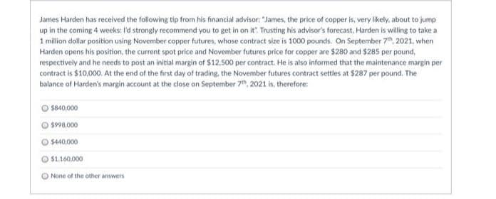 James Harden has received the following tip from his financial advisor: "James, the price of copper is, very likely, about to jump
up in the coming 4 weeks: I'd strongly recommend you to get in on it". Trusting his advisor's forecast, Harden is willing to take a
1 million dollar position using November copper futures, whose contract size is 1000 pounds. On September 7h, 2021, when
Harden opens his position, the current spot price and November futures price for copper are $280 and $285 per pound,
respectively and he needs to post an initial margin of $12,500 per contract. He is also informed that the maintenance margin per
contract is $10,000. At the end of the first day of trading, the November futures contract settles at $287 per pound. The
balance of Harden's margin account at the close on September 7th, 2021 is, therefore:
$840,000
$998,000
$440,000
$1.160,000
O None of the other answers
