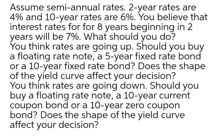 Assume semi-annual rates. 2-year rates are
4% and 10-year rates are 6%. You believe that
interest rates for for 8 years beginning in 2
years will be 7%. What should you do?
You think rates are going up. Should you buy
a floating rate note, a 5-year fixed rate bond
or a 10-year fixed rate bond? Does the shape
of the yield curve affect your decision?
You think rates are going down. Should you
buy a floating rate note, a 10-year current
coupon bond or a 10-year zero coupon
bond? Does the shape of the yield curve
affect your decision?
