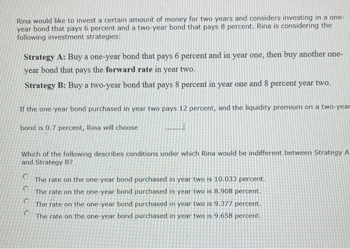 Rina would like to invest a certain amount of money for two years and considers investing in a one-
year bond that pays 6 percent and a two-year bond that pays 8 percent. Rina is considering the
following investment strategies:
Strategy A: Buy a one-year bond that pays 6 percent and in year one, then buy another one-
year bond that pays the forward rate in year two.
Strategy B: Buy a two-year bond that pays 8 percent in year one and 8 percent year two.
If the one-year bond purchased in year two pays 12 percent, and the liquidity premium on a two-year
bond is 0.7 percent, Rina will choose
Which of the following describes conditions under which Rina would be indifferent between Strategy A
and Strategy B?
The rate on the one-year bond purchased in year two is 10.033 percent.
The rate on the one-year bond purchased in year two is 8.908 percent.
The rate on the one-year bond purchased in year two is 9.377 percent.
The rate on the one-year bond purchased in year two is 9.658 percent.
