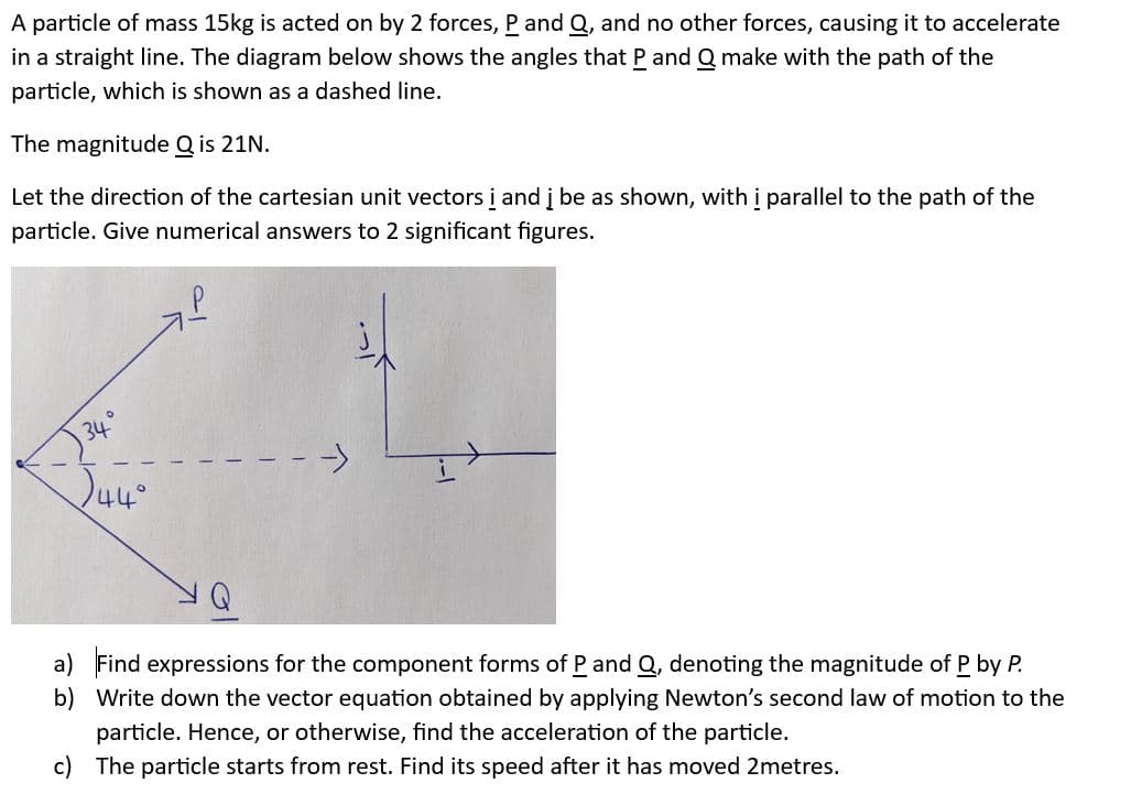 A particle of mass 15kg is acted on by 2 forces, P and Q, and no other forces, causing it to accelerate
in a straight line. The diagram below shows the angles that P and Q make with the path of the
particle, which is shown as a dashed line.
The magnitude Q is 21N.
Let the direction of the cartesian unit vectors i and į be as shown, with i parallel to the path of the
particle. Give numerical answers to 2 significant figures.
34
44°
a) Find expressions for the component forms of P and Q, denoting the magnitude of P by P.
b) Write down the vector equation obtained by applying Newton's second law of motion to the
particle. Hence, or otherwise, find the acceleration of the particle.
c) The particle starts from rest. Find its speed after it has moved 2metres.