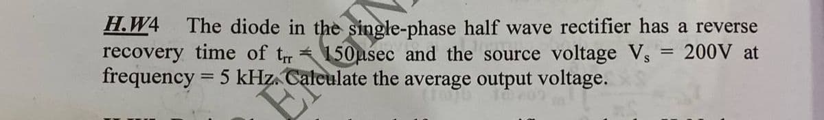 H.W4 The diode in the single-phase half wave rectifier has a reverse
recovery time of tr
frequency = 5 kHz.
150usec and the source voltage V₁ = 200V at
Calculate the average output voltage.
EP