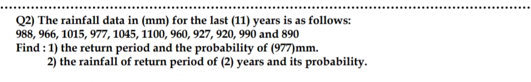 Q2) The rainfall data in (mm) for the last (11) years is as follows:
988, 966, 1015, 977, 1045, 1100, 960, 927, 920, 990 and 890
Find :1) the return period and the probability of (977)mm.
2) the rainfall of return period of (2) years and its probability.
