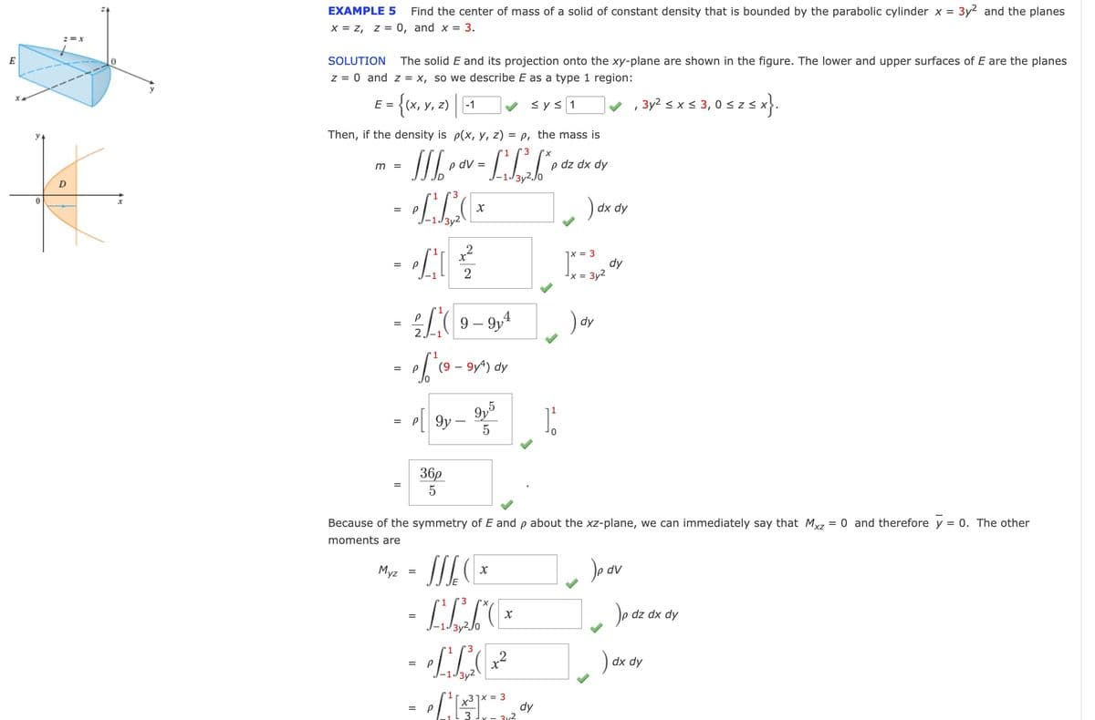 E
0
Z = X
0
EXAMPLE 5 Find the center of mass of a solid of constant density that is bounded by the parabolic cylinder x = 3y² and the planes
X = Z, Z = 0, and x = 3.
SOLUTION
The solid E and its projection onto the xy-plane are shown in the figure. The lower and upper surfaces of E are the planes
z = 0 and z = x, so we describe E as a type 1 region:
≤ y ≤ 1
✔, 3y² ≤ x ≤ 3,0 ≤ z ≤x}.
E = =
{(x, y, z)-1
Then, if the density is p(x, y, z) =p, the mass is
1 3 X
16₂0
•LL F
m
=
1
3
- LLE
=
P
2
= 0/² || ²/²/²
2₁9-91¹
1
= of ² ( 9 - 9x²) dy
0
=
- By 905
=
9y
5
p dv =
Myz
36p
5
= SSLC EX
- ILLE
=
1
3
-LL(²²
P
3y2
=
P
Because of the symmetry of E and p about the xz-plane, we can immediately say that Mxz = 0 and therefore y = 0. The other
moments are
Jp dv
31x = 3
3
p dz dx dy
dy
It
) dx dy
7x = 3
x = 3y²
) dy
dy
dz dx dy
) dx dy